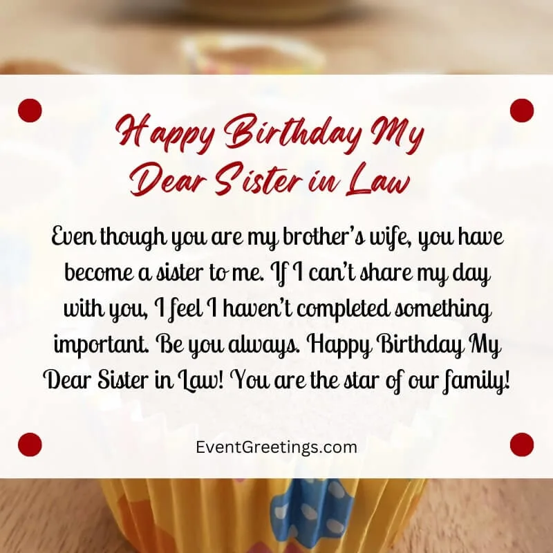 Even though you are my brother’s wife, you have become a sister to me. If I can’t share my day with you, I feel I haven’t completed something important. Be you always. Happy Birthday My Dear Sister in Law! You are the star of our family!