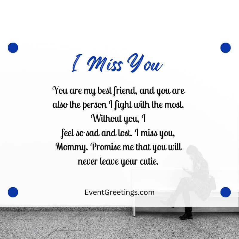 You are my best friend, and you are also the person I fight with the most. Without you, I feel so sad and lost. I miss you, Mommy. Promise me that you will never leave your cutie.
